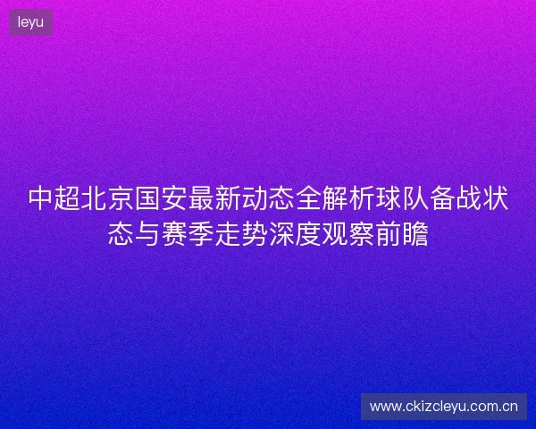 中超北京国安最新动态全解析球队备战状态与赛季走势深度观察前瞻 中超北京国安最新动态全解析球队备战状态与赛季走势深度观察前瞻