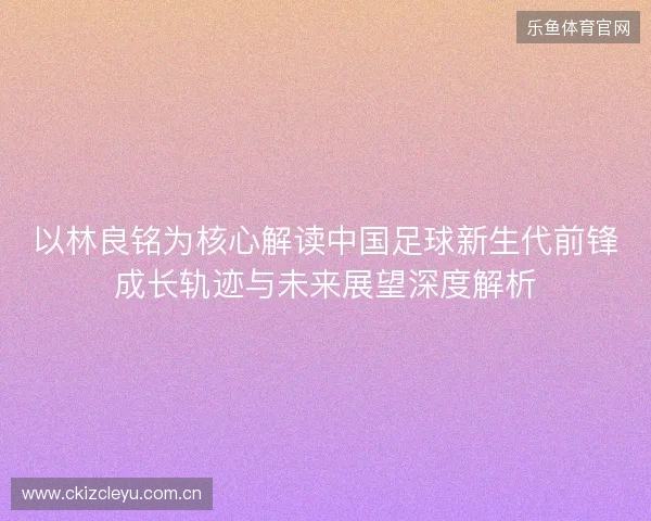 以林良铭为核心解读中国足球新生代前锋成长轨迹与未来展望深度解析 以林良铭为核心解读中国足球新生代前锋成长轨迹与未来展望深度解析