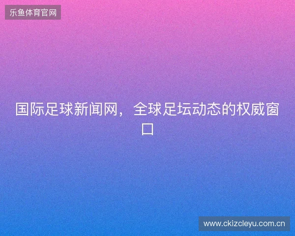 国际足球新闻网，全球足坛动态的权威窗口